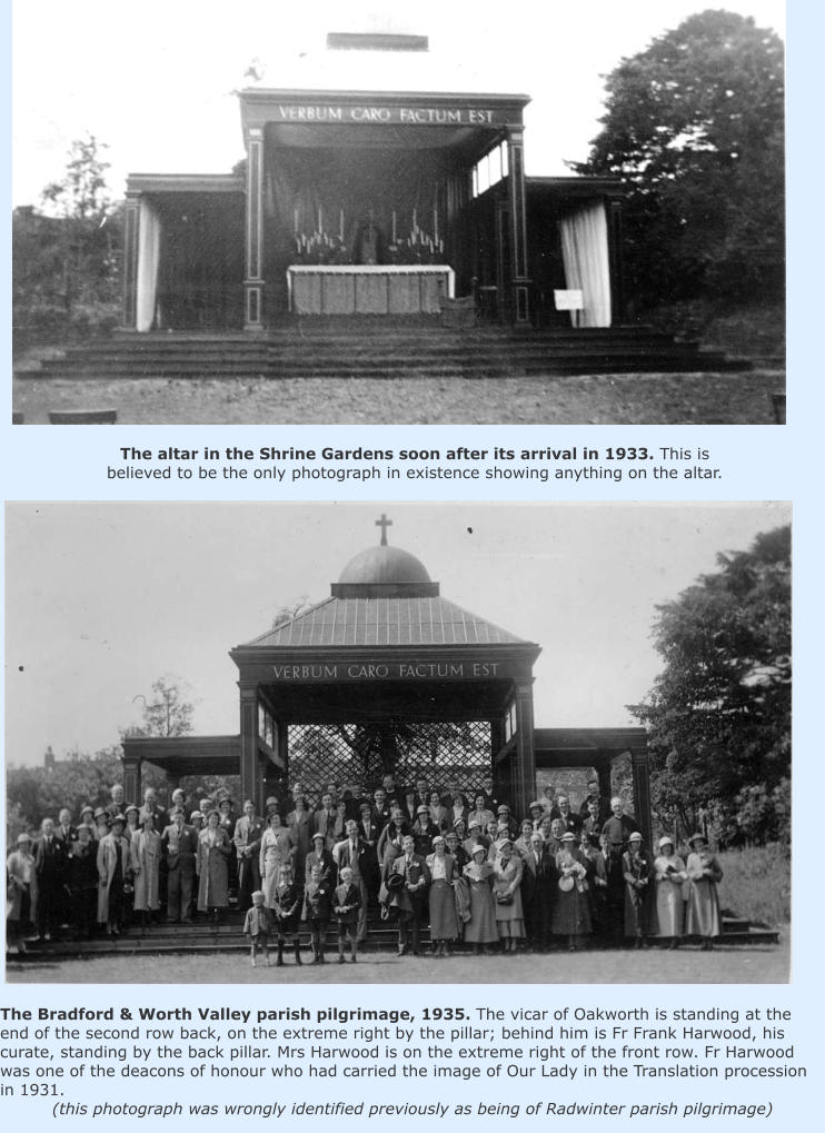 The altar in the Shrine Gardens soon after its arrival in 1933. This is believed to be the only photograph in existence showing anything on the altar. The Bradford & Worth Valley parish pilgrimage, 1935. The vicar of Oakworth is standing at the end of the second row back, on the extreme right by the pillar; behind him is Fr Frank Harwood, his curate, standing by the back pillar. Mrs Harwood is on the extreme right of the front row. Fr Harwood was one of the deacons of honour who had carried the image of Our Lady in the Translation procession in 1931. (this photograph was wrongly identified previously as being of Radwinter parish pilgrimage)