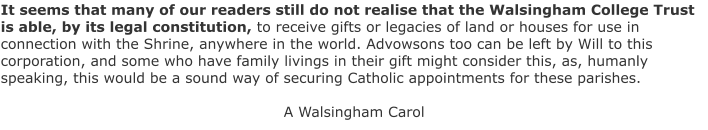 It seems that many of our readers still do not realise that the Walsingham College Trust is able, by its legal constitution, to receive gifts or legacies of land or houses for use in connection with the Shrine, anywhere in the world. Advowsons too can be left by Will to this corporation, and some who have family livings in their gift might consider this, as, humanly speaking, this would be a sound way of securing Catholic appointments for these parishes.  A Walsingham Carol